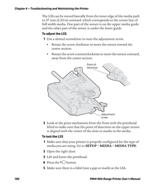 Chapter 4 — Troubleshooting and Maintaining the Printer
100 PM4i Mid-Range Printer User’s Manual
The LSS can be moved laterally from the inner edge of the media path
to 57 mm (2.24 in) outward, which corresponds to the center line of
full width media. One part of the sensor is on the upper media guide
and the other part of the sensor is under the lower guide.
To adjust the LSS
1 Use a slotted screwdriver to turn the adjustment screw.
• Rotate the screw clockwise to move the sensor toward the
center section.
• Rotate the screw counterclockwise to move the sensor outward,
away from the center section.
2 Look at the print mechanism from the front with the printhead
lifted to make sure that the point of detection on the upper sensor
is aligned with the center of the slots or marks in the media.
To test the LSS
1 Make sure that your printer is properly configured for the type of
media you are using. Go to SETUP > MEDIA > MEDIA TYPE.
2 Open the right door.
3 Lift and lower the printhead.
4 Press the B button.
5 Make sure there is a label (not a gap or mark) at the LSS.
Adjustment
screw
Point of
detection
 