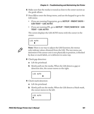Chapter 4 — Troubleshooting and Maintaining the Printer
PM4i Mid-Range Printer User’s Manual 101
6 Make sure that the media is routed as close to the center section as
the guide allows.
7 Press T to enter the Setup menu, and use the keypad to go to the
LSS menu:
• If you are running Fingerprint, go to SETUP > PRINT DEFS >
LSS TEST > LSS AUTO.
• If you are running IPL, go to SETUP > TEST/SERVICE > LSS
TEST > LSS AUTO.
The screen displays the LSS AUTO menu with the cursor in the
center.
8 Check gap detection:
a Lift the printhead.
b Slowly pull out the media. When the LSS detects a gap or
detection slot, the cursor moves to the right.
9 Check mark detection:
a Lift the printhead.
b Slowly pull out the media. When the LSS detects a black mark,
the cursor moves to the left.
LSS AUTO
Note: There is no way to adjust the LSS function; the menus
only indicate values obtained from the LSS. The test menu can
determine if the sensor unit is not physically in position, is blocked
by dust or stuck labels, or is defective in some way.
LSS AUTO
LSS AUTO
 