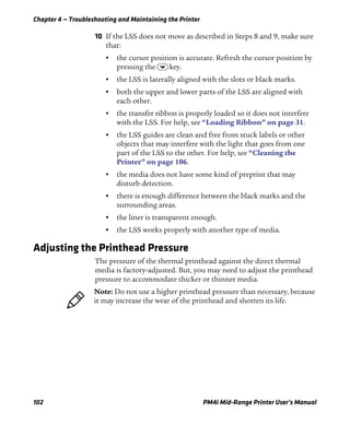 Chapter 4 — Troubleshooting and Maintaining the Printer
102 PM4i Mid-Range Printer User’s Manual
10 If the LSS does not move as described in Steps 8 and 9, make sure
that:
• the cursor position is accurate. Refresh the cursor position by
pressing the D key.
• the LSS is laterally aligned with the slots or black marks.
• both the upper and lower parts of the LSS are aligned with
each other.
• the transfer ribbon is properly loaded so it does not interfere
with the LSS. For help, see “Loading Ribbon” on page 31.
• the LSS guides are clean and free from stuck labels or other
objects that may interfere with the light that goes from one
part of the LSS to the other. For help, see “Cleaning the
Printer” on page 106.
• the media does not have some kind of preprint that may
disturb detection.
• there is enough difference between the black marks and the
surrounding areas.
• the liner is transparent enough.
• the LSS works properly with another type of media.
Adjusting the Printhead Pressure
The pressure of the thermal printhead against the direct thermal
media is factory-adjusted. But, you may need to adjust the printhead
pressure to accommodate thicker or thinner media.
Note: Do not use a higher printhead pressure than necessary, because
it may increase the wear of the printhead and shorten its life.
 