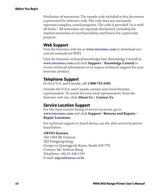Before You Begin
xii PM4i Mid-Range Printer User’s Manual
Disclaimer of warranties: The sample code included in this document
is presented for reference only. The code does not necessarily
represent complete, tested programs. The code is provided “as is with
all faults.” All warranties are expressly disclaimed, including the
implied warranties of merchantability and fitness for a particular
purpose.
Web Support
Visit the Intermec web site at www.intermec.com to download our
current manuals (in PDF).
Visit the Intermec technical knowledge base (Knowledge Central) at
www.intermec.com and click Support > Knowledge Central to
review technical information or to request technical support for your
Intermec product.
Telephone Support
In the U.S.A. and Canada, call 1-800-755-5505.
Outside the U.S.A. and Canada, contact your local Intermec
representative. To search for your local representative, from the
Intermec web site, click About Us > Contact Us.
Service Location Support
For the most current listing of service locations, go to
www.intermec.com and click Support >Returns and Repairs >
Repair Locations.
For technical support in South Korea, use the after service locations
listed below:
AWOO Systems
102-1304 SK Ventium
522 Dangjung-dong
Gunpo-si, Gyeonggi-do Korea, South 435-776
Contact: Mr. Sinbum Kang
Telephone: +82-31-436-1191
E-mail: mjyun@awoo.co.kr
 