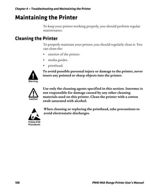 Chapter 4 — Troubleshooting and Maintaining the Printer
106 PM4i Mid-Range Printer User’s Manual
Maintaining the Printer
To keep your printer working properly, you should perform regular
maintenance.
Cleaning the Printer
To properly maintain your printer, you should regularly clean it. You
can clean the:
• exterior of the printer.
• media guides.
• printhead.
To avoid possible personal injury or damage to the printer, never
insert any pointed or sharp objects into the printer.
Use only the cleaning agents specified in this section. Intermec is
not responsible for damage caused by any other cleaning
materials used on this printer. Clean the printer with a cotton
swab saturated with alcohol.
When cleaning or replacing the printhead, take precautions to
avoid electrostatic discharges.
 