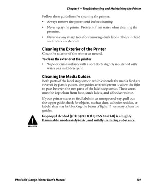 Chapter 4 — Troubleshooting and Maintaining the Printer
PM4i Mid-Range Printer User’s Manual 107
Follow these guidelines for cleaning the printer:
• Always remove the power cord before cleaning.
• Never spray the printer. Protect it from water when cleaning the
premises.
• Never use any sharp tools for removing stuck labels. The printhead
and rollers are delicate.
Cleaning the Exterior of the Printer
Clean the exterior of the printer as needed.
To clean the exterior of the printer
• Wipe external surfaces with a soft cloth slightly moistened with
water or a mild detergent.
Cleaning the Media Guides
Both parts of the label stop sensor, which controls the media feed, are
covered by plastic guides. The guides are transparent to allow the light
to pass between the two parts of the label stop sensor. These areas
must be kept clean from dust, stuck labels, and adhesive residue.
If your printer starts to feed labels in an unexpected way, pull out
the upper guide check for objects, such as dust, adhesive residue, or
labels, that may be blocking the beam of light. If necessary, clean the
guides.
Isopropyl alcohol [(CH 3)2CHOH; CAS 67-63-0] is a highly
flammable, moderately toxic, and mildly irritating substance.
 