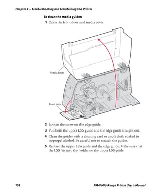 Chapter 4 — Troubleshooting and Maintaining the Printer
108 PM4i Mid-Range Printer User’s Manual
To clean the media guides
1 Open the front door and media cover.
2 Loosen the screw on the edge guide.
3 Pull both the upper LSS guide and the edge guide straight out.
4 Clean the guides with a cleaning card or a soft cloth soaked in
isopropyl alcohol. Be careful not to scratch the guides.
5 Replace the upper LSS guide and the edge guide. Make sure that
the LSS fits into the holder on the upper LSS guide.
Front door
Media cover
 
