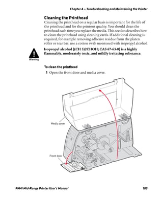 Chapter 4 — Troubleshooting and Maintaining the Printer
PM4i Mid-Range Printer User’s Manual 109
Cleaning the Printhead
Cleaning the printhead on a regular basis is important for the life of
the printhead and for the printout quality. You should clean the
printhead each time you replace the media. This section describes how
to clean the printhead using cleaning cards. If additional cleaning is
required, for example removing adhesive residue from the platen
roller or tear bar, use a cotton swab moistened with isopropyl alcohol.
To clean the printhead
1 Open the front door and media cover.
Isopropyl alcohol [(CH 3)2CHOH; CAS 67-63-0] is a highly
flammable, moderately toxic, and mildly irritating substance.
Front door
Media cover
 