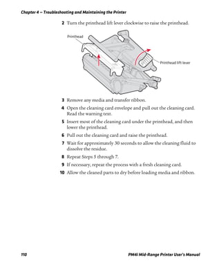 Chapter 4 — Troubleshooting and Maintaining the Printer
110 PM4i Mid-Range Printer User’s Manual
2 Turn the printhead lift lever clockwise to raise the printhead.
3 Remove any media and transfer ribbon.
4 Open the cleaning card envelope and pull out the cleaning card.
Read the warning text.
5 Insert most of the cleaning card under the printhead, and then
lower the printhead.
6 Pull out the cleaning card and raise the printhead.
7 Wait for approximately 30 seconds to allow the cleaning fluid to
dissolve the residue.
8 Repeat Steps 5 through 7.
9 If necessary, repeat the process with a fresh cleaning card.
10 Allow the cleaned parts to dry before loading media and ribbon.
Printhead lift lever
Printhead
 