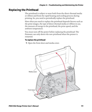 Chapter 4 — Troubleshooting and Maintaining the Printer
PM4i Mid-Range Printer User’s Manual 111
Replacing the Printhead
The printhead is subject to wear both from the direct thermal media
or ribbon and from the rapid heating and cooling process during
printing. So, you need to periodically replace the printhead.
How often you need to replace the printhead depends factors such as
the print images, the type of direct thermal media or ribbon in use,
the amount of energy to the printhead, the print speed, and the
ambient temperature.
You must turn off the power before replacing the printhead. The
firmware can only detect the new printhead when the printer is
restarted.
To replace the printhead
1 Open the front door and media cover.
Front door
Media cover
 