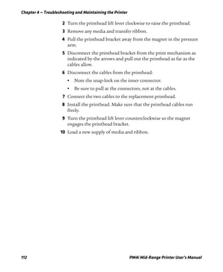 Chapter 4 — Troubleshooting and Maintaining the Printer
112 PM4i Mid-Range Printer User’s Manual
2 Turn the printhead lift lever clockwise to raise the printhead.
3 Remove any media and transfer ribbon.
4 Pull the printhead bracket away from the magnet in the pressure
arm.
5 Disconnect the printhead bracket from the print mechanism as
indicated by the arrows and pull out the printhead as far as the
cables allow.
6 Disconnect the cables from the printhead:
• Note the snap-lock on the inner connector.
• Be sure to pull at the connectors, not at the cables.
7 Connect the two cables to the replacement printhead.
8 Install the printhead. Make sure that the printhead cables run
freely.
9 Turn the printhead lift lever counterclockwise so the magnet
engages the printhead bracket.
10 Load a new supply of media and ribbon.
 