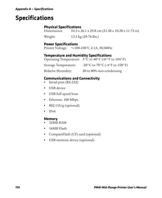 Appendix A — Specifications
114 PM4i Mid-Range Printer User’s Manual
Specifications
Physical Specifications
Dimensions: 54.3 x 26.1 x 29.8 cm (21.38 x 10.28 x 11.73 in)
Weight: 13.5 kg (29.76 lbs.)
Power Specifications
Printer Voltage: v100-240 V, 2-1A, 50/60Hz
Temperature and Humidity Specifications
Operating Temperature: 5°C to 40°C (41°F to 104°F)
Storage Temperature: -20°C to 70°C (-4°F to 158°F)
Relative Humidity: 20 to 80% non-condensing
Communications and Connectivity
• Serial port (RS-232)
• USB device
• USB full speed host
• Ethernet, 100 Mbps
• 802.11b/g (optional)
• IPv6
Memory
• 32MB RAM
• 16MB Flash
• CompactFlash (CF) card (optional)
• USB memory device (optional)
 