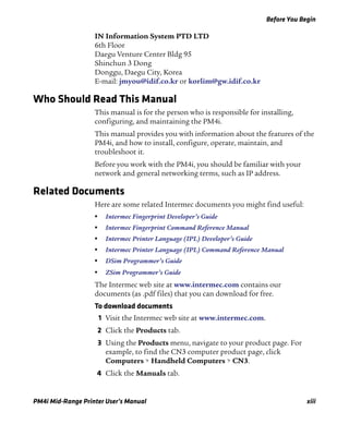 Before You Begin
PM4i Mid-Range Printer User’s Manual xiii
IN Information System PTD LTD
6th Floor
Daegu Venture Center Bldg 95
Shinchun 3 Dong
Donggu, Daegu City, Korea
E-mail: jmyou@idif.co.kr or korlim@gw.idif.co.kr
Who Should Read This Manual
This manual is for the person who is responsible for installing,
configuring, and maintaining the PM4i.
This manual provides you with information about the features of the
PM4i, and how to install, configure, operate, maintain, and
troubleshoot it.
Before you work with the PM4i, you should be familiar with your
network and general networking terms, such as IP address.
Related Documents
Here are some related Intermec documents you might find useful:
• Intermec Fingerprint Developer’s Guide
• Intermec Fingerprint Command Reference Manual
• Intermec Printer Language (IPL) Developer’s Guide
• Intermec Printer Language (IPL) Command Reference Manual
• DSim Programmer’s Guide
• ZSim Programmer’s Guide
The Intermec web site at www.intermec.com contains our
documents (as .pdf files) that you can download for free.
To download documents
1 Visit the Intermec web site at www.intermec.com.
2 Click the Products tab.
3 Using the Products menu, navigate to your product page. For
example, to find the CN3 computer product page, click
Computers > Handheld Computers > CN3.
4 Click the Manuals tab.
 