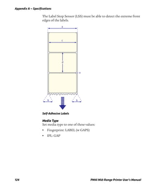 Appendix A — Specifications
124 PM4i Mid-Range Printer User’s Manual
The Label Stop Sensor (LSS) must be able to detect the extreme front
edges of the labels.
Self-Adhesive Labels
Media Type
Set media type to one of these values:
• Fingerprint: LABEL (w GAPS)
• IPL: GAP
a
c
d
e
b b
 