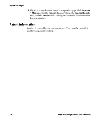Before You Begin
xiv PM4i Mid-Range Printer User’s Manual
5 If your product does not have its own product page, click Support
> Manuals. Use the Product Category field, the Product Family
field, and the Product field to help you locate the documentation
for your product.
Patent Information
Product is covered by one or more patents. There may be other U.S.
and foreign patents pending.
 