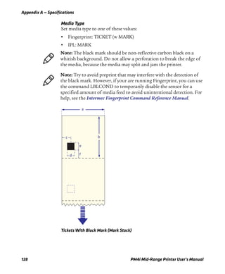 Appendix A — Specifications
128 PM4i Mid-Range Printer User’s Manual
Media Type
Set media type to one of these values:
• Fingerprint: TICKET (w MARK)
• IPL: MARK
Tickets With Black Mark (Mark Stock)
Note: The black mark should be non-reflective carbon black on a
whitish background. Do not allow a perforation to break the edge of
the media, because the media may split and jam the printer.
Note: Try to avoid preprint that may interfere with the detection of
the black mark. However, if your are running Fingerprint, you can use
the command LBLCOND to temporarily disable the sensor for a
specified amount of media feed to avoid unintentional detection. For
help, see the Intermec Fingerprint Command Reference Manual.
a
bc
d
e
f
 