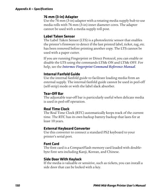 Appendix A — Specifications
130 PM4i Mid-Range Printer User’s Manual
76 mm (3-in) Adapter
Use the 76 mm (3-in) adapter with a rotating media supply hub to use
media rolls with 76 mm (3-in) inner diameter cores. The adapter
cannot be used with a media supply roll post.
Label Taken Sensor
The Label Taken Sensor (LTS) is a photoelectric sensor that enables
the printer’s firmware to detect if the last printed label, ticket, tag, etc.
has been removed before printing another copy. The LTS cannot be
used with a paper cutter.
If you are running Fingerprint or Direct Protocol, you can enable or
disable the LTS using the commands LTS& ON and LTS& OFF. For
help, see the Intermec Fingerprint Command Reference Manual.
Internal Fanfold Guide
Use the internal fanfold guide to facilitate loading media from an
external supply. The internal fanfold guide cannot be used in peel-off
(self-strip) mode or with the label slack absorber.
Tear-Off Bar
The adjustable tear-off bar is particularly useful when delicate media
is used in peel-off operation.
Real Time Clock
The Real Time Clock (RTC) automatically keeps track of the current
time. The RTC has its own backup battery backup that lasts for at
least 10 years.
External Keyboard Converter
Use this converter to connect a standard PS2 keyboard to your
printer’s serial port.
Font Card
The font card is a CompactFlash memory card loaded with double-
byte font sets including Kanji, Korean, and Chinese.
Side Door With Keylock
If the media is valuable or sensitive, such as tickets, you can install a
side door that can be locked with a key.
 
