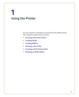 1
1
Using the Printer
Use this chapter to familiarize yourself with the PM4i printer.
This chapter contains these sections:
• Learning About the Printer
• Loading Media
• Loading Ribbon
• Printing a Test Label
• Creating and Printing Labels
• Printing on RFID Media
 
