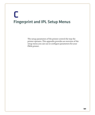 141
C
Fingerprint and IPL Setup Menus
The setup parameters of the printer control the way the
printer operates. This appendix provides an overview of the
setup menu you can use to configure parameters for your
PM4i printer.
 