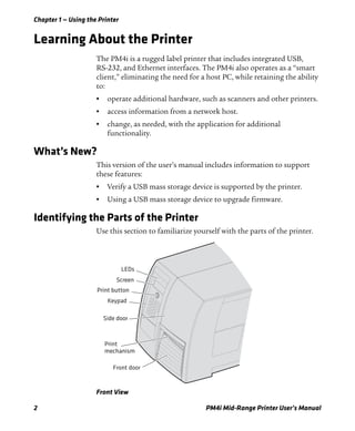 Chapter 1 — Using the Printer
2 PM4i Mid-Range Printer User’s Manual
Learning About the Printer
The PM4i is a rugged label printer that includes integrated USB,
RS-232, and Ethernet interfaces. The PM4i also operates as a “smart
client,” eliminating the need for a host PC, while retaining the ability
to:
• operate additional hardware, such as scanners and other printers.
• access information from a network host.
• change, as needed, with the application for additional
functionality.
What’s New?
This version of the user’s manual includes information to support
these features:
• Verify a USB mass storage device is supported by the printer.
• Using a USB mass storage device to upgrade firmware.
Identifying the Parts of the Printer
Use this section to familiarize yourself with the parts of the printer.
Front View
LEDs
Screen
Print button
Keypad
Side door
Print
mechanism
Front door
 