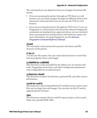 Appendix D — Advanced Configuration
PM4i Mid-Range Printer User’s Manual 151
The commands you use depend on how you navigate the printer file
system:
• If you are accessing the printer through an FTP client or a web
browser, you can easily navigate through the different devices and
directories. Lowercase letters are not an issue for FTP or a web
browser.
• If you are accessing the printer through raw TCP (“net1:”), you use
Fingerprint to communicate with the printer. Because Fingerprint
commands are translated into uppercase letters, you are restricted
from accessing devices and directories with lowercase names. For
more information on using Fingerprint, see the Intermec
Fingerprint Command Reference Manual.
/(root)
The root node is write protected to preserve the device and file
structure of the printer.
/c (or c:)
/c is the user file system. You can create directories here to store files
such as programs, fonts, and images.
/c/ADMIN (or c:ADMIN)
This directory is only accessible for the admin user. It contains start
order, Fingerprint restrictions, and other configuration parameters
only configurable for an administrator.
/c/boot (or c:boot)
This directory contains the firmware, password file, and other system
information.
/card1 (or card1:)
This directory is the CompactFlash (CF) card file system used to store
files such as large fonts and images. You can also use the CF card to
upgrade printer firmware.
/dev
This directory contains devices used for input/output, such as uart1,
Flash, net1, parallel IEEE 1284.
 