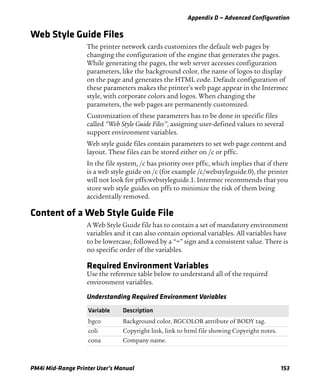 Appendix D — Advanced Configuration
PM4i Mid-Range Printer User’s Manual 153
Web Style Guide Files
The printer network cards customizes the default web pages by
changing the configuration of the engine that generates the pages.
While generating the pages, the web server accesses configuration
parameters, like the background color, the name of logos to display
on the page and generates the HTML code. Default configuration of
these parameters makes the printer’s web page appear in the Intermec
style, with corporate colors and logos. When changing the
parameters, the web pages are permanently customized.
Customization of these parameters has to be done in specific files
called “Web Style Guide Files”, assigning user-defined values to several
support environment variables.
Web style guide files contain parameters to set web page content and
layout. These files can be stored either on /c or pffs:.
In the file system, /c has priority over pffs:, which implies that if there
is a web style guide on /c (for example /c/webstyleguide.0), the printer
will not look for pffs:webstyleguide.1. Intermec recommends that you
store web style guides on pffs to minimize the risk of them being
accidentally removed.
Content of a Web Style Guide File
A Web Style Guide file has to contain a set of mandatory environment
variables and it can also contain optional variables. All variables have
to be lowercase, followed by a “=” sign and a consistent value. There is
no specific order of the variables.
Required Environment Variables
Use the reference table below to understand all of the required
environment variables.
Understanding Required Environment Variables
Variable Description
bgco Background color, BGCOLOR attribute of BODY tag.
coli Copyright link, link to html file showing Copyright notes.
cona Company name.
 