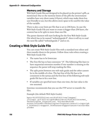 Appendix D — Advanced Configuration
156 PM4i Mid-Range Printer User’s Manual
Memory and Storage
Web Style Guide files are designed to be placed on the printer’s pffs, as
mentioned. Due to the memory limits of the pffs the environment
variables have very short name (4 bytes), which may make them less
user friendly to use, but this allows more space to be used for the value
of the variable.
There is also a size limit per file that is set to 256 bytes. In case the
Web Style Guide File you want to create is bigger than 256 bytes, the
content has to be split in more than one file.
The parser daemon will start looking for the first Web Style Guide
File which has to be named “webstyleguide.0”, then it will try to read
the next file called “webstyleguide.1” and so on.
Creating a Web Style Guide File
You can create Web Style Guide Files with a standard text editor and
then transfer them to the printer. Follow these rules when creating a
Web Style Guide File:
• The name has to be lowercase.
• The first file has to have extension “.0”. The following files have to
have sequential extension number if one number is missing in the
sequence the parser will stop reading the files.
• The split point between one web style guide and the other cannot
be in the middle of a line. The last line of the file has to be
consistent in the syntax and the first line of the following web style
guide file has to be a new line.
• If variables are specified more than one time, the last value is the
one assumed.
Intermec recommends that you use the FTP server to transfer the
files.
Example (the default Web Style Guide):
bgco=%23ffffff&loat=src%3d%22/rom/images/
itclogo1.gif%22+align%3dbottom+alt%3d%22Intermec_
Technologies_Corporation %22+border%3d0
&cona=Intermec+Technologies+Corporation&coli=copyrigh
t.htmf&suli=support.htmf&suna=Support&suon=t&trna=Eas
yCoder
 