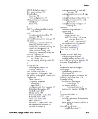 Index
PM4i Mid-Range Printer User’s Manual 159
DHCP, default setting 44
directories, printer 150
downloading
firmware 81
fonts and graphics 83
DSim, command language
changing 4
described 3
E
EAP Type, choosing 802.1x with
web page 76
error
messages, understanding 87
numbers ??–90
error in filename, error message 95
Ethernet
choosing as network type 79
choosing network type 73
connection, troubleshooting 94
interface description 118
LEDs, understanding 119
setting up communications 44
exterior, cleaning 107
external keyboard converter,
accessory 130
external supply, loading media 29
F
factory default
resetting the printer 96
settings 134–139
Feed button, described 6
Feedadj menu, Fingerprint 143
file system, Fingerprint printer 150
Fingerprint
COM menu 143
command language
changing 4
described 3
configuring wireless security 50
default configuration 134
Feedadj menu 143
Media menu 144
Net-Com, NET1 menu 142
Network menu 143
Print Defs menu 145
RFID menu 143
Ser-Com, UART1 menu 142
Setup menu illustration 63
sounds, described 8
using commands to upgrade
firmware 82
using to configure network type
80
using to configure the printer 78
using to download fonts and
graphics 83
using to serially configure IP
settings 46
firmware
downloading updates 81
upgrading
overview 81
using PrintSet 81
with CF card or USB mass
storage device 81
with printer commands 82
upgrading with web page 82
font card, accessory 130
fonts, downloading 83
front view of printer 2
G
General network web page
configuring settings 68
understanding settings 68
generic DP error, error message 88
graphics, downloading 83
H
head lifted, error message 87
home page
customizing printer 152
illustration 45
printer login and password 45
humidity specifications 114
HyperTerminal
sending configuration
commands 78
setting up wireless
communications 49
turning on typing with IPL 78
I
i button, described 6
IEEE 1284
interface, pins and descriptions
119
port, using to connect printer to
PC 43
incomplete printout,
troubleshooting 93
 