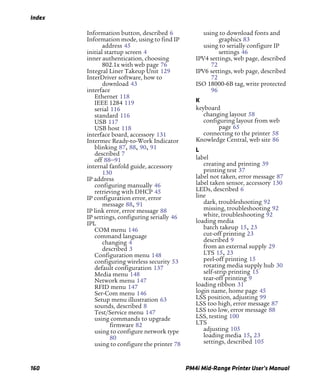 Index
160 PM4i Mid-Range Printer User’s Manual
Information button, described 6
Information mode, using to find IP
address 45
initial startup screen 4
inner authentication, choosing
802.1x with web page 76
Integral Liner Takeup Unit 129
InterDriver software, how to
download 43
interface
Ethernet 118
IEEE 1284 119
serial 116
standard 116
USB 117
USB host 118
interface board, accessory 131
Intermec Ready-to-Work Indicator
blinking 87, 88, 90, 91
described 7
off 88–91
internal fanfold guide, accessory
130
IP address
configuring manually 46
retrieving with DHCP 45
IP configuration error, error
message 88, 91
IP link error, error message 88
IP settings, configuring serially 46
IPL
COM menu 146
command language
changing 4
described 3
Configuration menu 148
configuring wireless security 53
default configuration 137
Media menu 148
Network menu 147
RFID menu 147
Ser-Com menu 146
Setup menu illustration 63
sounds, described 8
Test/Service menu 147
using commands to upgrade
firmware 82
using to configure network type
80
using to configure the printer 78
using to download fonts and
graphics 83
using to serially configure IP
settings 46
IPV4 settings, web page, described
72
IPV6 settings, web page, described
72
ISO 18000-6B tag, write protected
96
K
keyboard
changing layout 58
configuring layout from web
page 65
connecting to the printer 58
Knowledge Central, web site 86
L
label
creating and printing 39
printing test 37
label not taken, error message 87
label taken sensor, accessory 130
LEDs, described 6
line
dark, troubleshooting 92
missing, troubleshooting 92
white, troubleshooting 92
loading media
batch takeup 15, 23
cut-off printing 23
described 9
from an external supply 29
LTS 15, 23
peel-off printing 15
rotating media supply hub 30
self-strip printing 15
tear-off printing 9
loading ribbon 31
login name, home page 45
LSS position, adjusting 99
LSS too high, error message 87
LSS too low, error message 88
LSS, testing 100
LTS
adjusting 105
loading media 15, 23
settings, described 105
 