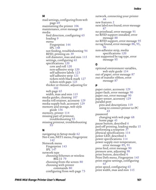Index
PM4i Mid-Range Printer User’s Manual 161
M
mailsettings,configuringfromweb
page 69
maintaining the printer 106
maintenance, error message 89
media
feed direction, configuring 65
loading 9
menu
Fingerprint 144
IPL 148
not feeding, troubleshooting 94
RFID, printing on 39
roll diameter, max and min 115
settings, configuring 65
specifications 120
core and roll 120
non-adhesive strip 120
self-adhesive labels 123
self-adhesive strip 121
tickets with black mark 127
tickets with gaps 125
thicker or thinner, adjusting for
102
web page 65
width, max and min 115
media guides, cleaning 107
media roll retainer, accessory 129
media supply hub, accessory 129
memory and storage, web style
guide 156
memory, printer 114
missing part of printout,
troubleshooting 93
missing printout, troubleshooting
93
N
navigating in Setup mode 62
Net-Com,NET1menu,Fingerprint
142
Network menu
Fingerprint 143
IPL 147
network type
choosing Ethernet or wireless
802.11 79
choosing from the screen 80
choosing with printer
commands 80
configuring from web page 73
network, connecting your printer
44
new features 2
next label not found, error message
87
no printhead, error message 91
no RFID support installed, error
message 88
no RFID support, error message 95
no tag found, error message 88, 95,
96
non-adhesive strip, media
specifications 120
not supported by tag type, error
message 95
O
optional environment variables,
web style guide 154
out of paper, error message 87
out of transfer ribbon, error
message 87
P
paper cutter, accessory 129
paper fault, error message 90
paper out, error message 90
paper sensor, accessory 129
parallel port
pins and descriptions 119
using to connect printer to PC
43
password
changing with web page 68
home page 45
pause button, described 6
peel-off printing, loading media 15
performing a testprint 37
physical specifications 114
power LED, described 6
power specifications 114
power supply over temperature,
error message 89, 91
press feed, error message 90
pressure arm, adjusting 98
print button, described 6
Print Defs menu, Fingerprint 145
print engine settings, configuring
65
print speed, configuring 65
print width, max and min 115
 