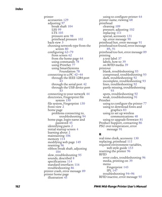 Index
162 PM4i Mid-Range Printer User’s Manual
printer
accessories 129
adjusting 97
break shaft 104
LSS 99
LTS 105
pressure arm 98
printhead pressure 102
back view 3
choosing network type from the
screen 80
configuring 62–79
from screen 62
from the home page 64
using commands 78
using PrintSet 77
using SmartSystems
Foundation 78
connecting to a PC 42–44
through the IEEE 1284 port
43
through the serial port 42
through the USB device port
43
connecting to your network 44
directories, Fingerprint file
system 150
file system, Fingerprint 150
front view 2
home page
problems connecting to,
troubleshooting 94
home page, login name and
password 45
identifying parts 2
initial startup screen 4
learning about 2
maintaining 106
memory 114
modifying web page 149
resetting 96
ribbon break shaft, adjusting
104
slow, troubleshooting 95
sounds, described 8
specifications 114
standard interfaces 116
troubleshooting 86
printer crash, error message 89
printer home page
illustration 45
using to configure printer 64
printer name, viewing 68
printhead
cleaning 109
pressure, adjusting 102
replacing 111
special, accessory 131
up, error message 90
printhead hot, error message 91
printhead not found, error message
89, 91
printhead too hot, error message 89
printing
a test label 37
labels, how to 39
on RFID media 39
printout
blank, troubleshooting 93
compressed, troubleshooting 93
dark, troubleshooting 92
incomplete, troubleshooting 93
lines, troubleshooting 92
partly missing, troubleshooting
93
spots, troubleshooting 92
weak, troubleshooting 91
PrintSet
using to configure the printer 77
using to download fonts and
graphics 83
using to set up wireless
communications 48
using to upgrade firmware 81
Product Support, contacting 86
PSU over temperature, error
message 91
R
real time clock, accessory 130
replacing, printhead 111
required environment variables,
web style guide 153
resetting the printer 96
RFID
error codes, troubleshooting 96
media, printing on 39
menu
Fingerprint 143
IPL 147
troubleshooting 94–96
RFID inactive, error message 95
 