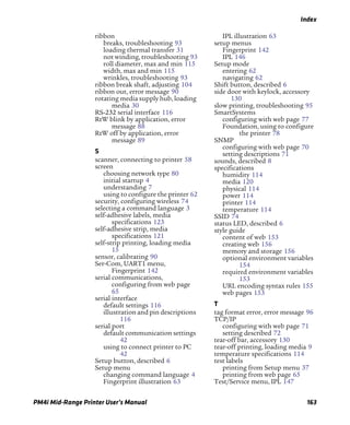 Index
PM4i Mid-Range Printer User’s Manual 163
ribbon
breaks, troubleshooting 93
loading thermal transfer 31
not winding, troubleshooting 93
roll diameter, max and min 115
width, max and min 115
wrinkles, troubleshooting 93
ribbon break shaft, adjusting 104
ribbon out, error message 90
rotating media supply hub, loading
media 30
RS-232 serial interface 116
RtW blink by application, error
message 88
RtW off by application, error
message 89
S
scanner, connecting to printer 58
screen
choosing network type 80
initial startup 4
understanding 7
using to configure the printer 62
security, configuring wireless 74
selecting a command language 3
self-adhesive labels, media
specifications 123
self-adhesive strip, media
specifications 121
self-strip printing, loading media
15
sensor, calibrating 90
Ser-Com, UART1 menu,
Fingerprint 142
serial communications,
configuring from web page
65
serial interface
default settings 116
illustration and pin descriptions
116
serial port
default communication settings
42
using to connect printer to PC
42
Setup button, described 6
Setup menu
changing command language 4
Fingerprint illustration 63
IPL illustration 63
setup menus
Fingerprint 142
IPL 146
Setup mode
entering 62
navigating 62
Shift button, described 6
side door with keylock, accessory
130
slow printing, troubleshooting 95
SmartSystems
configuring with web page 77
Foundation, using to configure
the printer 78
SNMP
configuring with web page 70
setting descriptions 71
sounds, described 8
specifications
humidity 114
media 120
physical 114
power 114
printer 114
temperature 114
SSID 74
status LED, described 6
style guide
content of web 153
creating web 156
memory and storage 156
optional environment variables
154
required environment variables
153
URL encoding syntax rules 155
web pages 153
T
tag format error, error message 96
TCP/IP
configuring with web page 71
setting described 72
tear-off bar, accessory 130
tear-off printing, loading media 9
temperature specifications 114
test labels
printing from Setup menu 37
printing from web page 65
Test/Service menu, IPL 147
 
