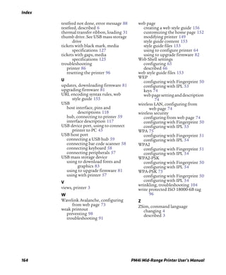 Index
164 PM4i Mid-Range Printer User’s Manual
testfeed not done, error message 88
testfeed, described 6
thermal transfer ribbon, loading 31
thumb drive. See USB mass storage
drive
tickets with black mark, media
specifications 127
tickets with gaps, media
specifications 125
troubleshooting
printer 86
resetting the printer 96
U
updates, downloading firmware 81
upgrading firmware 81
URL encoding syntax rules, web
style guide 155
USB
host interface, pins and
descriptions 118
hub, connecting to printer 59
interface description 117
USB device port, using to connect
printer to PC 43
USB host port
connecting a USB hub 59
connecting bar code scanner 58
connecting keyboard 58
connecting peripherals 57
USB mass storage device
using to download fonts and
graphics 83
using to upgrade firmware 81
using with printer 57
V
views, printer 3
W
Wavelink Avalanche, configuring
from web page 73
weak printout
preventing 98
troubleshooting 91
web page
creating a web style guide 156
customizing the home page 152
modifying printer 149
style guide content 153
style guide files 153
using to configure printer 64
using to upgrade firmware 82
Web Shell settings
configuring 65
described 66
web style guide files 153
WEP
configuring with Fingerprint 50
configuring with IPL 53
keys 74
webpagesetting anddescription
74
wireless LAN, configuring from
web page 74
wireless security
configuring from web page 74
configuring with Fingerprint 50
configuring with IPL 53
WPA 75
configuring with Fingerprint 51
configuring with IPL 54
WPA2
configuring with Fingerprint 51
configuring with IPL 54
WPA2-PSK
configuring with Fingerprint 50
configuring with IPL 54
WPA-PSK 75
configuring with Fingerprint 50
configuring with IPL 54
wrinkling, troubleshooting 104
write protected ISO 18000-6B tag
96
Z
ZSim, command language
changing 4
described 3
 