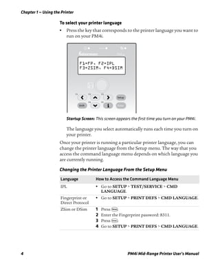 Chapter 1 — Using the Printer
4 PM4i Mid-Range Printer User’s Manual
To select your printer language
• Press the key that corresponds to the printer language you want to
run on your PM4i.
Startup Screen: This screen appears the first time you turn on your PM4i.
The language you select automatically runs each time you turn on
your printer.
Once your printer is running a particular printer language, you can
change the printer language from the Setup menu. The way that you
access the command language menu depends on which language you
are currently running.
Changing the Printer Language From the Setup Menu
Language How to Access the Command Language Menu
IPL • Go to SETUP > TEST/SERVICE > CMD
LANGUAGE.
Fingerprint or
Direct Protocol
• Go to SETUP > PRINT DEFS > CMD LANGUAGE.
ZSim or DSim 1 Press T.
2 Enter the Fingerprint password: 8311.
3 Press E.
4 Go to SETUP > PRINT DEFS > CMD LANGUAGE.
Status
4iPM
F1=FP, F2=IPL
F3=ZSIM, F4=DSIM
Shift Enter
F3
F5
F2
F4
F1
Setup
 