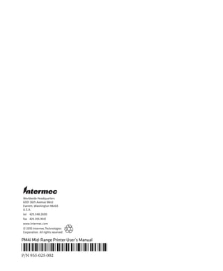 Worldwide Headquarters
6001 36th Avenue West
Everett, Washington 98203
U.S.A.
tel 425.348.2600
fax 425.355.9551
www.intermec.com
© 2010 Intermec Technologies
Corporation. All rights reserved.
PM4i Mid-Range Printer User’s Manual
*935-025-002*
P/N 935-025-002
 