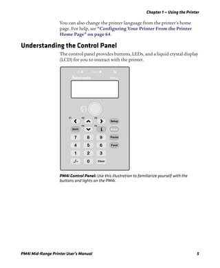 Chapter 1 — Using the Printer
PM4i Mid-Range Printer User’s Manual 5
You can also change the printer language from the printer’s home
page. For help, see “Configuring Your Printer From the Printer
Home Page” on page 64.
Understanding the Control Panel
The control panel provides buttons, LEDs, and a liquid crystal display
(LCD) for you to interact with the printer.
PM4i Control Panel: Use this illustration to familiarize yourself with the
buttons and lights on the PM4i.
7 8 9
4 5 6
1
./-
2 3
0
Pause
Feed
Clear
Status
4iPM
Shift Enter
F3
F5
F2
F4
F1
Setup
 
