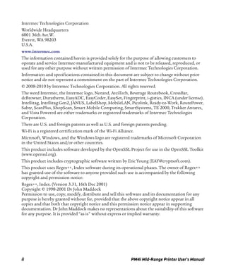 ii PM4i Mid-Range Printer User’s Manual
Intermec Technologies Corporation
Worldwide Headquarters
6001 36th Ave.W.
Everett, WA 98203
U.S.A.
www.intermec.com
The information contained herein is provided solely for the purpose of allowing customers to
operate and service Intermec-manufactured equipment and is not to be released, reproduced, or
used for any other purpose without written permission of Intermec Technologies Corporation.
Information and specifications contained in this document are subject to change without prior
notice and do not represent a commitment on the part of Intermec Technologies Corporation.
© 2008-2010 by Intermec Technologies Corporation. All rights reserved.
The word Intermec, the Intermec logo, Norand, ArciTech, Beverage Routebook, CrossBar,
dcBrowser, Duratherm, EasyADC, EasyCoder, EasySet, Fingerprint, i-gistics, INCA (under license),
Intellitag, Intellitag Gen2, JANUS, LabelShop, MobileLAN, Picolink, Ready-to-Work, RoutePower,
Sabre, ScanPlus, ShopScan, Smart Mobile Computing, SmartSystems, TE 2000, Trakker Antares,
and Vista Powered are either trademarks or registered trademarks of Intermec Technologies
Corporation.
There are U.S. and foreign patents as well as U.S. and foreign patents pending.
Wi-Fi is a registered certification mark of the Wi-Fi Alliance.
Microsoft, Windows, and the Windows logo are registered trademarks of Microsoft Corporation
in the United States and/or other countries.
This product includes software developed by the OpenSSL Project for use in the OpenSSL Toolkit
(www.openssl.org).
This product includes cryptographic software written by Eric Young (EAY@cryptsoft.com).
This product uses Regex++, Index software during its operational phases. The owner of Regex++
has granted use of the software to anyone provided such use is accompanied by the following
copyright and permission notice:
Regex++, Index. (Version 3.31, 16th Dec 2001)
Copyright © 1998-2001 Dr John Maddock
Permission to use, copy, modify, distribute and sell this software and its documentation for any
purpose is hereby granted without fee, provided that the above copyright notice appear in all
copies and that both that copyright notice and this permission notice appear in supporting
documentation. Dr John Maddock makes no representations about the suitability of this software
for any purpose. It is provided “as is" without express or implied warranty.
 