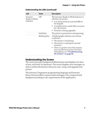 Chapter 1 — Using the Printer
PM4i Mid-Range Printer User’s Manual 7
Understanding the Screen
The screen provides background illumination and displays two lines
of text, each with 16 characters. The screen displays error messages, as
well as useful information when you start, setup, and upgrade your
printer.
The Intermec Fingerprint programming language and Intermec
Direct Protocol allow custom-made messages to be composed and
displayed according to the requirements of the application.
Intermec
Ready-to-Work
Indicator
Off The Intermec Ready-to-Work Indicator is
off when the printer:
• is in Setup mode (you pressed T on
the keypad).
• is in Information mode (after you press
the I button).
• firmware is being upgraded.
Solid blue The printer is powered on and operating.
Blinking blue A blinking light indicates one of these
conditions:
• The printer is initializing.
• The printer is waiting for external
resources.
• There is a printer error that requires
you to perform an action. For more
information, see “Troubleshooting
the Printer” on page 86.
Understanding the LEDs (continued)
LED State Description
 