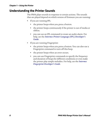 Chapter 1 — Using the Printer
8 PM4i Mid-Range Printer User’s Manual
Understanding the Printer Sounds
The PM4i plays sounds in response to certain actions. The sounds
that are played depend on which version of firmware you are running:
• If you are running IPL:
• the printer beeps when you press a button.
• the printer beeps continuously if the printer is out of media or
ribbon.
• you can use an IPL command to create an audio alarm. For
help, see the Intermec Printer Language (IPL) Developer’s
Guide.
• If you are running Fingerprint:
• the printer beeps when you press a button. You can also use a
Fingerprint command to turn off this beep.
• the printer beeps when an error occurs.
• you can use Fingerprint commands to specify the frequency
and duration of beeps for different conditions or even make
the printer play simple melodies. For help, see the Intermec
Fingerprint Developer’s Guide.
 