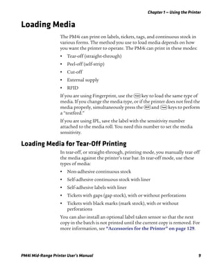 Chapter 1 — Using the Printer
PM4i Mid-Range Printer User’s Manual 9
Loading Media
The PM4i can print on labels, tickets, tags, and continuous stock in
various forms. The method you use to load media depends on how
you want the printer to operate. The PM4i can print in these modes:
• Tear-off (straight-through)
• Peel-off (self-strip)
• Cut-off
• External supply
• RFID
If you are using Fingerprint, use the F key to load the same type of
media. If you change the media type, or if the printer does not feed the
media properly, simultaneously press the S and F keys to perform
a “testfeed.”
If you are using IPL, save the label with the sensitivity number
attached to the media roll. You need this number to set the media
sensitivity.
Loading Media for Tear-Off Printing
In tear-off, or straight-through, printing mode, you manually tear off
the media against the printer’s tear bar. In tear-off mode, use these
types of media:
• Non-adhesive continuous stock
• Self-adhesive continuous stock with liner
• Self-adhesive labels with liner
• Tickets with gaps (gap stock), with or without perforations
• Tickets with black marks (mark stock), with or without
perforations
You can also install an optional label taken sensor so that the next
copy in the batch is not printed until the current copy is removed. For
more information, see “Accessories for the Printer” on page 129.
 