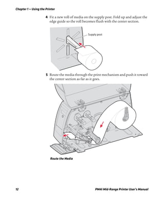 Chapter 1 — Using the Printer
12 PM4i Mid-Range Printer User’s Manual
4 Fit a new roll of media on the supply post. Fold up and adjust the
edge guide so the roll becomes flush with the center section.
5 Route the media through the print mechanism and push it toward
the center section as far as it goes.
Route the Media
Supply post
 