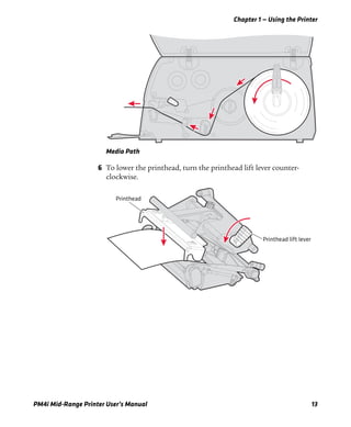 Chapter 1 — Using the Printer
PM4i Mid-Range Printer User’s Manual 13
Media Path
6 To lower the printhead, turn the printhead lift lever counter-
clockwise.
Printhead lift lever
Printhead
 