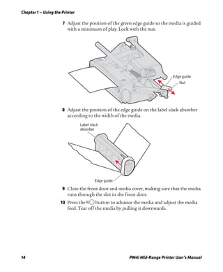 Chapter 1 — Using the Printer
14 PM4i Mid-Range Printer User’s Manual
7 Adjust the position of the green edge guide so the media is guided
with a minimum of play. Lock with the nut.
8 Adjust the position of the edge guide on the label slack absorber
according to the width of the media.
9 Close the front door and media cover, making sure that the media
runs through the slot in the front door.
10 Press the B button to advance the media and adjust the media
feed. Tear off the media by pulling it downwards.
Edge guide
Nut
Edge guide
Label slack
absorber
 