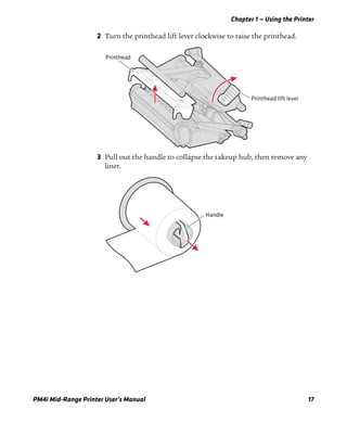 Chapter 1 — Using the Printer
PM4i Mid-Range Printer User’s Manual 17
2 Turn the printhead lift lever clockwise to raise the printhead.
3 Pull out the handle to collapse the takeup hub, then remove any
liner.
Printhead lift lever
Printhead
Handle
 