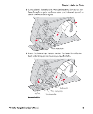 Chapter 1 — Using the Printer
PM4i Mid-Range Printer User’s Manual 19
6 Remove labels from the first 50 cm (20 in) of the liner. Route the
liner through the print mechanism and push it inward toward the
center section as far as it goes.
7 Route the liner around the tear bar and the liner drive roller and
back under the print mechanism and guide shafts.
Route the Liner
Print mechanism
Tear bar Liner drive roller
Print mechanism
Guide shaft
 