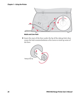 Chapter 1 — Using the Printer
20 PM4i Mid-Range Printer User’s Manual
Media and Liner Path
8 Insert the start of the liner under the lip of the takeup hub, then
rotate the hub counterclockwise a few turns to wind up some of
the liner.
Takeup hub lip
 