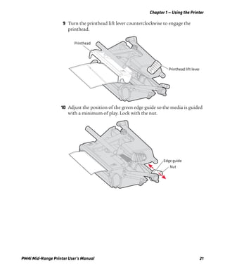 Chapter 1 — Using the Printer
PM4i Mid-Range Printer User’s Manual 21
9 Turn the printhead lift lever counterclockwise to engage the
printhead.
10 Adjust the position of the green edge guide so the media is guided
with a minimum of play. Lock with the nut.
Printhead lift lever
Printhead
Edge guide
Nut
 