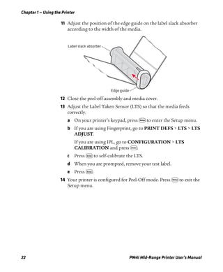 Chapter 1 — Using the Printer
22 PM4i Mid-Range Printer User’s Manual
11 Adjust the position of the edge guide on the label slack absorber
according to the width of the media.
12 Close the peel-off assembly and media cover.
13 Adjust the Label Taken Sensor (LTS) so that the media feeds
correctly.
a On your printer’s keypad, press T to enter the Setup menu.
b If you are using Fingerprint, go to PRINT DEFS > LTS > LTS
ADJUST.
If you are using IPL, go to CONFIGURATION > LTS
CALIBRATION and press E.
c Press E to self-calibrate the LTS.
d When you are prompted, remove your test label.
e Press E.
14 Your printer is configured for Peel-Off mode. Press T to exit the
Setup menu.
Edge guide
Label slack absorber
 