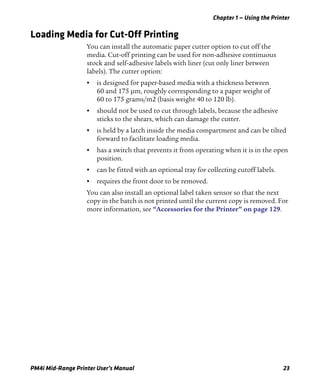 Chapter 1 — Using the Printer
PM4i Mid-Range Printer User’s Manual 23
Loading Media for Cut-Off Printing
You can install the automatic paper cutter option to cut off the
media. Cut-off printing can be used for non-adhesive continuous
stock and self-adhesive labels with liner (cut only liner between
labels). The cutter option:
• is designed for paper-based media with a thickness between
60 and 175 μm, roughly corresponding to a paper weight of
60 to 175 grams/m2 (basis weight 40 to 120 lb).
• should not be used to cut through labels, because the adhesive
sticks to the shears, which can damage the cutter.
• is held by a latch inside the media compartment and can be tilted
forward to facilitate loading media.
• has a switch that prevents it from operating when it is in the open
position.
• can be fitted with an optional tray for collecting cutoff labels.
• requires the front door to be removed.
You can also install an optional label taken sensor so that the next
copy in the batch is not printed until the current copy is removed. For
more information, see “Accessories for the Printer” on page 129.
 