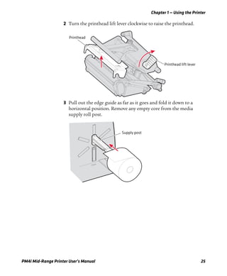 Chapter 1 — Using the Printer
PM4i Mid-Range Printer User’s Manual 25
2 Turn the printhead lift lever clockwise to raise the printhead.
3 Pull out the edge guide as far as it goes and fold it down to a
horizontal position. Remove any empty core from the media
supply roll post.
Printhead lift lever
Printhead
Supply post
 