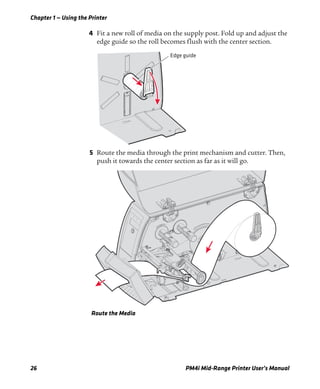 Chapter 1 — Using the Printer
26 PM4i Mid-Range Printer User’s Manual
4 Fit a new roll of media on the supply post. Fold up and adjust the
edge guide so the roll becomes flush with the center section.
5 Route the media through the print mechanism and cutter. Then,
push it towards the center section as far as it will go.
Route the Media
Edge guide
 