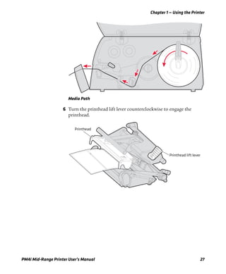 Chapter 1 — Using the Printer
PM4i Mid-Range Printer User’s Manual 27
Media Path
6 Turn the printhead lift lever counterclockwise to engage the
printhead.
Printhead lift lever
Printhead
 