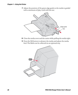 Chapter 1 — Using the Printer
28 PM4i Mid-Range Printer User’s Manual
7 Adjust the position of the green edge guide so the media is guided
with a minimum of play. Lock with the nut.
8 Close the media cover and the cutter while pulling the media tight.
9 Press the F button to advance the media and adjust the media
feed. The labels can be collected on an optional tray.
Edge guide
Nut
Feed
 