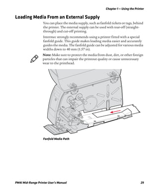 Chapter 1 — Using the Printer
PM4i Mid-Range Printer User’s Manual 29
Loading Media From an External Supply
You can place the media supply, such as fanfold tickets or tags, behind
the printer. The external supply can be used with tear-off (straight-
through) and cut-off printing.
Intermec strongly recommends using a printer fitted with a special
fanfold guide. This guide makes loading media easier and accurately
guides the media. The fanfold guide can be adjusted for various media
widths down to 40 mm (1.57 in).
Fanfold Media Path
Note: Make sure to protect the media from dust, dirt, or other foreign
particles that can impair the printout quality or cause unnecessary
wear to the printhead.
 